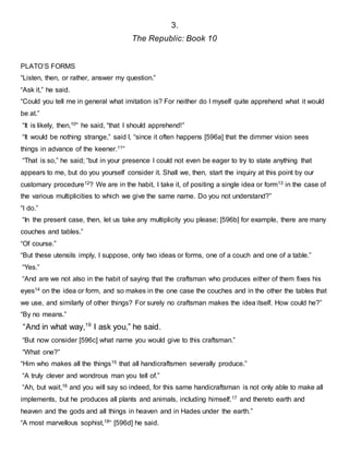3.
The Republic: Book 10
PLATO’S FORMS
“Listen, then, or rather, answer my question.”
“Ask it,” he said.
“Could you tell me in general what imitation is? For neither do I myself quite apprehend what it would
be at.”
“It is likely, then,10” he said, “that I should apprehend!”
“It would be nothing strange,” said I, “since it often happens [596a] that the dimmer vision sees
things in advance of the keener.11”
“That is so,” he said; “but in your presence I could not even be eager to try to state anything that
appears to me, but do you yourself consider it. Shall we, then, start the inquiry at this point by our
customary procedure12? We are in the habit, I take it, of positing a single idea or form13 in the case of
the various multiplicities to which we give the same name. Do you not understand?”
“I do.”
“In the present case, then, let us take any multiplicity you please; [596b] for example, there are many
couches and tables.”
“Of course.”
“But these utensils imply, I suppose, only two ideas or forms, one of a couch and one of a table.”
“Yes.”
“And are we not also in the habit of saying that the craftsman who produces either of them fixes his
eyes14 on the idea or form, and so makes in the one case the couches and in the other the tables that
we use, and similarly of other things? For surely no craftsman makes the idea itself. How could he?”
“By no means.”
“And in what way,19
I ask you,” he said.
“But now consider [596c] what name you would give to this craftsman.”
“What one?”
“Him who makes all the things15 that all handicraftsmen severally produce.”
“A truly clever and wondrous man you tell of.”
“Ah, but wait,16 and you will say so indeed, for this same handicraftsman is not only able to make all
implements, but he produces all plants and animals, including himself,17 and thereto earth and
heaven and the gods and all things in heaven and in Hades under the earth.”
“A most marvellous sophist,18“ [596d] he said.
 