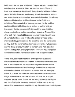 in his youth first become familiarwith Cratylus and with the Heraclitean
doctrines (that all sensible things are ever in a state of flux and
there is no knowledge about them), these views he held even in later
years. Socrates,however, was busying himself about ethical matters
and neglecting the world of nature as a whole but seeking the universal
in these ethical matters, and fixed thought for the first time on
definitions;Plato accepted his teaching, but held that the problem
applied not to sensible things but to entities of another kind-for
this reason, that the commondefinition could not be a definition
of any sensible thing, as they were always changing. Things of this
other sort, then, he called Ideas,and sensible things, he said, were
all named after these, and in virtue of a relation to these; for the
many existed by participation in the Ideas that have the same name
as they. Only the name 'participation' was new; for the Pythagoreans
say that things exist by 'imitation' of numbers, and Plato says they
exist by participation, changing the name. But what the participation
or the imitation of the Forms could be they left an open question.
…
"Plato, then, declared himself thus on the points in question; it
is evident from what has beensaid that he has used only two causes,
that of the essence and the material cause (for the Forms are the
causes of the essence of all other things, and the One is the cause
of the essence ofthe Forms);and it is evident what the underlying
matter is, of which the Forms are predicated in the case of sensible
things, and the One in the case of Forms, viz. that this is a dyad,
the great and the small. Further, he has assigned the cause of good
and that of evil to the elements,one to each of the two, as we say
some of his predecessors soughtto do, e.g. Empedoclesand Anaxagoras.
...
 