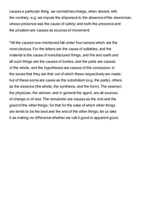 causes a particular thing, we sometimescharge, when absent, with
the contrary, e.g. we impute the shipwreck to the absence of the steersman,
whose presence was the cause of safety; and both-the presence and
the privation-are causes as sources of movement.
"All the causes now mentioned fall under four senses which are the
most obvious.For the letters are the cause of syllables, and the
material is the cause of manufactured things, and fire and earth and
all such things are the causes of bodies,and the parts are causes
of the whole, and the hypotheses are causes of the conclusion,in
the sense that they are that out of which these respectivelyare made;
but of these some are cause as the substratum (e.g. the parts), others
as the essence (the whole, the synthesis, and the form). The seamen,
the physician, the adviser, and in general the agent, are all sources
of change or of rest. The remainder are causes as the end and the
good of the other things; for that for the sake of which other things
are tends to be the bestand the end of the other things; let us take
it as making no difference whether we call it good or apparent good.
 
