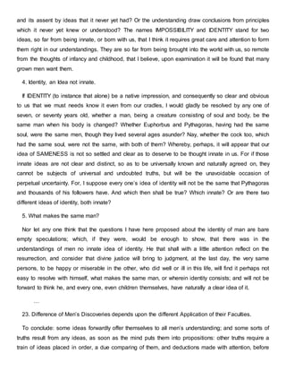and its assent by ideas that it never yet had? Or the understanding draw conclusions from principles
which it never yet knew or understood? The names IMPOSSIBILITY and IDENTITY stand for two
ideas, so far from being innate, or born with us, that I think it requires great care and attention to form
them right in our understandings. They are so far from being brought into the world with us, so remote
from the thoughts of infancy and childhood, that I believe, upon examination it will be found that many
grown men want them.
4. Identity, an Idea not innate.
If IDENTITY (to instance that alone) be a native impression, and consequently so clear and obvious
to us that we must needs know it even from our cradles, I would gladly be resolved by any one of
seven, or seventy years old, whether a man, being a creature consisting of soul and body, be the
same man when his body is changed? Whether Euphorbus and Pythagoras, having had the same
soul, were the same men, though they lived several ages asunder? Nay, whether the cock too, which
had the same soul, were not the same, with both of them? Whereby, perhaps, it will appear that our
idea of SAMENESS is not so settled and clear as to deserve to be thought innate in us. For if those
innate ideas are not clear and distinct, so as to be universally known and naturally agreed on, they
cannot be subjects of universal and undoubted truths, but will be the unavoidable occasion of
perpetual uncertainty. For, I suppose every one’s idea of identity will not be the same that Pythagoras
and thousands of his followers have. And which then shall be true? Which innate? Or are there two
different ideas of identity, both innate?
5. What makes the same man?
Nor let any one think that the questions I have here proposed about the identity of man are bare
empty speculations; which, if they were, would be enough to show, that there was in the
understandings of men no innate idea of identity. He that shall with a little attention reflect on the
resurrection, and consider that divine justice will bring to judgment, at the last day, the very same
persons, to be happy or miserable in the other, who did well or ill in this life, will find it perhaps not
easy to resolve with himself, what makes the same man, or wherein identity consists; and will not be
forward to think he, and every one, even children themselves, have naturally a clear idea of it.
…
23. Difference of Men’s Discoveries depends upon the different Application of their Faculties.
To conclude: some ideas forwardly offer themselves to all men’s understanding; and some sorts of
truths result from any ideas, as soon as the mind puts them into propositions: other truths require a
train of ideas placed in order, a due comparing of them, and deductions made with attention, before
 