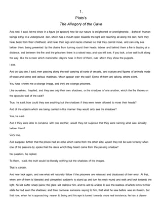 1.
Plato’s
The Allegory of the Cave
And now, I said, let me show in a figure [of speech] how far our nature is enlightened or unenlightened:—Behold! Human
beings living in a underground den, which has a mouth open towards the light and reaching all along the den; here they
have been from their childhood, and have their legs and necks chained so that they cannot move, and can only see
before them, being prevented by the chains from turning round their heads. Above and behind them a fire is blazing at a
distance, and between the fire and the prisoners there is a raised way; and you will see, if you look, a low wall built along
the way, like the screen which marionette players have in front of them, over which they show the puppets.
I see.
And do you see, I said, men passing along the wall carrying all sorts of vessels, and statues and figures of animals made
of wood and stone and various materials, which appear over the wall? Some of them are talking, others silent.
You have shown me a strange image, and they are strange prisoners.
Like ourselves, I replied; and they see only their own shadows, or the shadows of one another, which the fire throws on
the opposite wall of the cave?
True, he said; how could they see anything but the shadows if they were never allowed to move their heads?
And of the objects which are being carried in like manner they would only see the shadows?
Yes, he said.
And if they were able to converse with one another, would they not suppose that they were naming what was actually
before them?
Very true.
And suppose further that the prison had an echo which came from the other side, would they not be sure to fancy when
one of the passers-by spoke that the voice which they heard came from the passing shadow?
No question, he replied.
To them, I said, the truth would be literally nothing but the shadows of the images.
That is certain.
And now look again, and see what will naturally follow if the prisoners are released and disabused of their error. At first,
when any of them is liberated and compelled suddenly to stand up and turn his neck round and walk and look towards the
light, he will suffer sharp pains; the glare will distress him, and he will be unable to see the realities of which in his former
state he had seen the shadows; and then conceive someone saying to him, that what he saw before was an illusion, but
that now, when he is approaching nearer to being and his eye is turned towards more real existence, he has a clearer
 