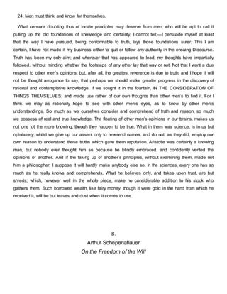 24. Men must think and know for themselves.
What censure doubting thus of innate principles may deserve from men, who will be apt to call it
pulling up the old foundations of knowledge and certainty, I cannot tell;—I persuade myself at least
that the way I have pursued, being conformable to truth, lays those foundations surer. This I am
certain, I have not made it my business either to quit or follow any authority in the ensuing Discourse.
Truth has been my only aim; and wherever that has appeared to lead, my thoughts have impartially
followed, without minding whether the footsteps of any other lay that way or not. Not that I want a due
respect to other men’s opinions; but, after all, the greatest reverence is due to truth: and I hope it will
not be thought arrogance to say, that perhaps we should make greater progress in the discovery of
rational and contemplative knowledge, if we sought it in the fountain, IN THE CONSIDERATION OF
THINGS THEMSELVES; and made use rather of our own thoughts than other men’s to find it. For I
think we may as rationally hope to see with other men’s eyes, as to know by other men’s
understandings. So much as we ourselves consider and comprehend of truth and reason, so much
we possess of real and true knowledge. The floating of other men’s opinions in our brains, makes us
not one jot the more knowing, though they happen to be true. What in them was science, is in us but
opiniatrety; whilst we give up our assent only to reverend names, and do not, as they did, employ our
own reason to understand those truths which gave them reputation. Aristotle was certainly a knowing
man, but nobody ever thought him so because he blindly embraced, and confidently vented the
opinions of another. And if the taking up of another’s principles, without examining them, made not
him a philosopher, I suppose it will hardly make anybody else so. In the sciences, every one has so
much as he really knows and comprehends. What he believes only, and takes upon trust, are but
shreds; which, however well in the whole piece, make no considerable addition to his stock who
gathers them. Such borrowed wealth, like fairy money, though it were gold in the hand from which he
received it, will be but leaves and dust when it comes to use.
8.
Arthur Schopenahauer
On the Freedom of the Will
 