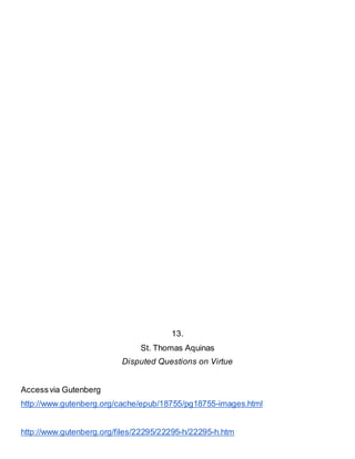 13.
St. Thomas Aquinas
Disputed Questions on Virtue
Accessvia Gutenberg
http://www.gutenberg.org/cache/epub/18755/pg18755-images.html
http://www.gutenberg.org/files/22295/22295-h/22295-h.htm
 
