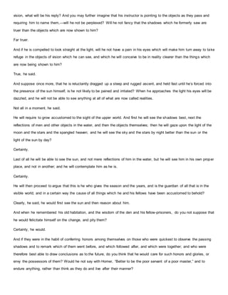 vision, what will be his reply? And you may further imagine that his instructor is pointing to the objects as they pass and
requiring him to name them,—will he not be perplexed? Will he not fancy that the shadows which he formerly saw are
truer than the objects which are now shown to him?
Far truer.
And if he is compelled to look straight at the light, will he not have a pain in his eyes which will make him turn away to take
refuge in the objects of vision which he can see, and which he will conceive to be in reality clearer than the things which
are now being shown to him?
True, he said.
And suppose once more, that he is reluctantly dragged up a steep and rugged ascent, and held fast until he’s forced into
the presence of the sun himself, is he not likely to be pained and irritated? When he approaches the light his eyes will be
dazzled, and he will not be able to see anything at all of what are now called realities.
Not all in a moment, he said.
He will require to grow accustomed to the sight of the upper world. And first he will see the shadows best, next the
reflections of men and other objects in the water, and then the objects themselves; then he will gaze upon the light of the
moon and the stars and the spangled heaven; and he will see the sky and the stars by night better than the sun or the
light of the sun by day?
Certainly.
Last of all he will be able to see the sun, and not mere reflections of him in the water, but he will see him in his own proper
place, and not in another; and he will contemplate him as he is.
Certainly.
He will then proceed to argue that this is he who gives the season and the years, and is the guardian of all that is in the
visible world, and in a certain way the cause of all things which he and his fellows have been accustomed to behold?
Clearly, he said, he would first see the sun and then reason about him.
And when he remembered his old habitation, and the wisdom of the den and his fellow-prisoners, do you not suppose that
he would felicitate himself on the change, and pity them?
Certainly, he would.
And if they were in the habit of conferring honors among themselves on those who were quickest to observe the passing
shadows and to remark which of them went before, and which followed after, and which were together; and who were
therefore best able to draw conclusions as to the future, do you think that he would care for such honors and glories, or
envy the possessors of them? Would he not say with Homer, “Better to be the poor servant of a poor master,” and to
endure anything, rather than think as they do and live after their manner?
 