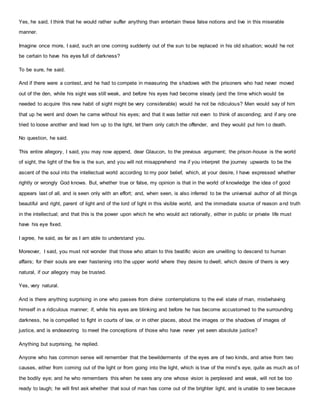 Yes, he said, I think that he would rather suffer anything than entertain these false notions and live in this miserable
manner.
Imagine once more, I said, such an one coming suddenly out of the sun to be replaced in his old situation; would he not
be certain to have his eyes full of darkness?
To be sure, he said.
And if there were a contest, and he had to compete in measuring the shadows with the prisoners who had never moved
out of the den, while his sight was still weak, and before his eyes had become steady (and the time which would be
needed to acquire this new habit of sight might be very considerable) would he not be ridiculous? Men would say of him
that up he went and down he came without his eyes; and that it was better not even to think of ascending; and if any one
tried to loose another and lead him up to the light, let them only catch the offender, and they would put him t o death.
No question, he said.
This entire allegory, I said, you may now append, dear Glaucon, to the previous argument; the prison-house is the world
of sight, the light of the fire is the sun, and you will not misapprehend me if you interpret the journey upwards to be the
ascent of the soul into the intellectual world according to my poor belief, which, at your desire, I have expressed whether
rightly or wrongly God knows. But, whether true or false, my opinion is that in the world of knowledge the idea of good
appears last of all, and is seen only with an effort; and, when seen, is also inferred to be the universal author of all things
beautiful and right, parent of light and of the lord of light in this visible world, and the immediate source of reason and truth
in the intellectual; and that this is the power upon which he who would act rationally, either in public or private life must
have his eye fixed.
I agree, he said, as far as I am able to understand you.
Moreover, I said, you must not wonder that those who attain to this beatific vision are unwilling to descend to human
affairs; for their souls are ever hastening into the upper world where they desire to dwell; which desire of theirs is very
natural, if our allegory may be trusted.
Yes, very natural.
And is there anything surprising in one who passes from divine contemplations to the evil state of man, misbehaving
himself in a ridiculous manner; if, while his eyes are blinking and before he has become accustomed to the surrounding
darkness, he is compelled to fight in courts of law, or in other places, about the images or the shadows of images of
justice, and is endeavoring to meet the conceptions of those who have never yet seen absolute justice?
Anything but surprising, he replied.
Anyone who has common sense will remember that the bewilderments of the eyes are of two kinds, and arise from two
causes, either from coming out of the light or from going into the light, which is true of the mind’s eye, quite as much as of
the bodily eye; and he who remembers this when he sees any one whose vision is perplexed and weak, will not be too
ready to laugh; he will first ask whether that soul of man has come out of the brighter light, and is unable to see because
 