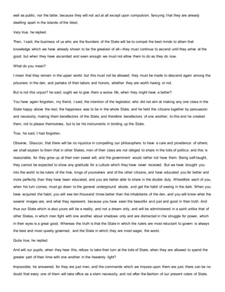 well as public; nor the latter, because they will not act at all except upon compulsion, fancying that they are already
dwelling apart in the islands of the blest.
Very true, he replied.
Then, I said, the business of us who are the founders of the State will be to compel the best minds to attain that
knowledge which we have already shown to be the greatest of all—they must continue to ascend until they arrive at the
good; but when they have ascended and seen enough we must not allow them to do as they do now.
What do you mean?
I mean that they remain in the upper world: but this must not be allowed; they must be made to descend again among the
prisoners in the den, and partake of their labors and honors, whether they are worth having or not.
But is not this unjust? he said; ought we to give them a worse life, when they might have a better?
You have again forgotten, my friend, I said, the intention of the legislator, who did not aim at making any one class in the
State happy above the rest; the happiness was to be in the whole State, and he held the citizens together by persuasion
and necessity, making them benefactors of the State, and therefore benefactors of one another; to this end he created
them, not to please themselves, but to be his instruments in binding up the State.
True, he said, I had forgotten.
Observe, Glaucon, that there will be no injustice in compelling our philosophers to have a care and providence of others;
we shall explain to them that in other States, men of their class are not obliged to share in the toils of politics: and this is
reasonable, for they grow up at their own sweet will, and the government would rather not have them. Being self-taught,
they cannot be expected to show any gratitude for a culture which they have never received. But we have brought you
into the world to be rulers of the hive, kings of yourselves and of the other citizens, and have educated you far better and
more perfectly than they have been educated, and you are better able to share in the double duty. Wherefore each of you,
when his turn comes, must go down to the general underground abode, and get the habit of seeing in the dark. When you
have acquired the habit, you will see ten thousand times better than the inhabitants of the den, and you will know what the
several images are, and what they represent, because you have seen the beautiful and just and good in their truth. And
thus our State which is also yours will be a reality, and not a dream only, and will be administered in a spirit unlike that of
other States, in which men fight with one another about shadows only and are distracted in the struggle for power, which
in their eyes is a great good. Whereas the truth is that the State in which the rulers are most reluctant to govern is always
the best and most quietly governed, and the State in which they are most eager, the worst.
Quite true, he replied.
And will our pupils, when they hear this, refuse to take their turn at the toils of State, when they are allowed to spend the
greater part of their time with one another in the heavenly light?
Impossible, he answered; for they are just men, and the commands which we impose upon them are just; there can be no
doubt that every one of them will take office as a stern necessity, and not after the fashion of our present rulers of State.
 