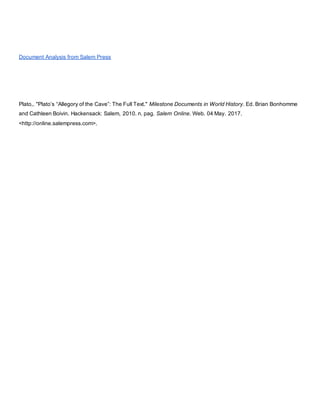 Document Analysis from Salem Press
Plato,. "Plato’s “Allegory of the Cave”: The Full Text." Milestone Documents in World History. Ed. Brian Bonhomme
and Cathleen Boivin. Hackensack: Salem, 2010. n. pag. Salem Online. Web. 04 May. 2017.
<http://online.salempress.com>.
 