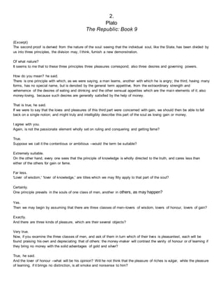 2.
Plato
The Republic: Book 9
(Excerpt)
The second proof is derived from the nature of the soul: seeing that the individual soul, like the State, has been divided by
us into three principles, the division may, I think, furnish a new demonstration.
Of what nature?
It seems to me that to these three principles three pleasures correspond; also three desires and governing powers.
How do you mean? he said.
There is one principle with which, as we were saying, a man learns, another with which he is angry; the third, having many
forms, has no special name, but is denoted by the general term appetitive, from the extraordinary strength and
vehemence of the desires of eating and drinking and the other sensual appetites which are the main elements of it; also
money-loving, because such desires are generally satisfied by the help of money.
That is true, he said.
If we were to say that the loves and pleasures of this third part were concerned with gain, we should then be able to fall
back on a single notion; and might truly and intelligibly describe this part of the soul as loving gain or money.
I agree with you.
Again, is not the passionate element wholly set on ruling and conquering and getting fame?
True.
Suppose we call it the contentious or ambitious --would the term be suitable?
Extremely suitable.
On the other hand, every one sees that the principle of knowledge is wholly directed to the truth, and cares less than
either of the others for gain or fame.
Far less.
'Lover of wisdom,' 'lover of knowledge,' are titles which we may fitly apply to that part of the soul?
Certainly.
One principle prevails in the souls of one class of men, another in others, as may happen?
Yes.
Then we may begin by assuming that there are three classes of men--lovers of wisdom, lovers of honour, lovers of gain?
Exactly.
And there are three kinds of pleasure, which are their several objects?
Very true.
Now, if you examine the three classes of men, and ask of them in turn which of their lives is pleasantest, each will be
found praising his own and depreciating that of others: the money-maker will contrast the vanity of honour or of learning if
they bring no money with the solid advantages of gold and silver?
True, he said.
And the lover of honour --what will be his opinion? Will he not think that the pleasure of riches is vulgar, while the pleasure
of learning, if it brings no distinction, is all smoke and nonsense to him?
 