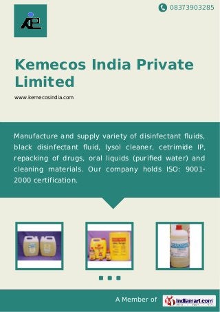 08373903285
A Member of
Kemecos India Private
Limited
www.kemecosindia.com
Manufacture and supply variety of disinfectant ﬂuids,
black disinfectant ﬂuid, lysol cleaner, cetrimide IP,
repacking of drugs, oral liquids (puriﬁed water) and
cleaning materials. Our company holds ISO: 9001-
2000 certification.
 