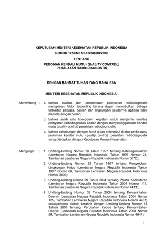KEPUTUSAN MENTERI KESEHATAN REPUBLIK INDONESIA
                        NOMOR 1250/MENKES/SK/XII/2009
                                     TENTANG
                 PEDOMAN KENDALI MUTU (QUALITY CONTROL)
                      PERALATAN RADIODIAGNOSTIK



                   DENGAN RAHMAT TUHAN YANG MAHA ESA


                  MENTERI KESEHATAN REPUBLIK INDONESIA,

Menimbang :      a. bahwa kualitas dan keselamatan pelayanan radiodiagnostik
                    merupakan faktor terpenting karena dapat menimbulkan bahaya
                    terhadap petugas, pasien dan lingkungan sekitarnya apabila tidak
                    dikelola dengan benar;
                 b. bahwa salah satu komponen kegiatan untuk menjamin kualitas
                    pelayanan radiodiagnostik adalah dengan menyelenggarakan kendali
                    mutu (quality control) peralatan radiodiagnostik;
                 c. bahwa sehubungan dengan huruf a dan b tersebut di atas perlu suatu
                    pedoman kendali mutu (quality control) peralatan radiodiagnostik
                    yang ditetapkan dengan Keputusan Menteri Kesehatan;


Mengingat    :   1. Undang-Undang Nomor 10 Tahun 1997 tentang Ketenaganukliran
                    (Lembaran Negara Republik Indonesia Tahun 1997 Nomor 23,
                    Tambahan Lembaran Negara Republik Indonesia Nomor 3676);
                 2. Undang-Undang Nomor 23 Tahun 1997 tentang Pengelolaan
                    Lingkungan Hidup (Lembaran Negara Republik Indonesia Tahun
                    1997 Nomor 68, Tambahan Lembaran Negara Republik Indonesia
                    Nomor 3699);
                 3. Undang-Undang Nomor 29 Tahun 2004 tentang Praktik Kedokteran
                    (Lembaran Negara Republik Indonesia Tahun 2004 Nomor 116,
                    Tambahan Lembaran Negara Republik Indonesia Nomor 4431);
                 4. Undang-Undang Nomor 32 Tahun 2004 tentang Pemerintahan
                    Daerah (Lembaran Negara Republik Indonesia Tahun 2004 Nomor
                    125, Tambahan Lembaran Negara Republik Indonesia Nomor 4437)
                    sebagaimana diubah terakhir dengan Undang-Undang Nomor 12
                    Tahun 2008 tentang Perubahan Kedua tentang Pemerintahan
                    Daerah (Lembaran Negara Republik Indonesia Tahun 2008 Nomor
                    59, Tambahan Lembaran Negara Republik Indonesia Nomor 4844);

                                                                                  1
 