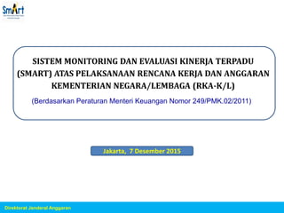 SISTEM MONITORING DAN EVALUASI KINERJA TERPADU
(SMART) ATAS PELAKSANAAN RENCANA KERJA DAN ANGGARAN
KEMENTERIAN NEGARA/LEMBAGA (RKA-K/L)
(Berdasarkan Peraturan Menteri Keuangan Nomor 249/PMK.02/2011)
Direktorat Jenderal Anggaran
Jakarta, 7 Desember 2015
 