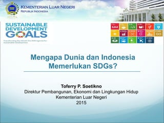 Mengapa Dunia dan Indonesia
Memerlukan SDGs?
Toferry P. Soetikno
Direktur Pembangunan, Ekonomi dan Lingkungan Hidup
Kementerian Luar Negeri
2015
 