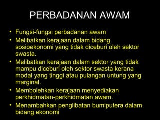 06/21/14 munni/2006
PERBADANAN AWAM
• Fungsi-fungsi perbadanan awam
• Melibatkan kerajaan dalam bidang
sosioekonomi yang tidak diceburi oleh sektor
swasta.
• Melibatkan kerajaan dalam sektor yang tidak
mampu diceburi oleh sektor swasta kerana
modal yang tinggi atau pulangan untung yang
marginal.
• Membolehkan kerajaan menyediakan
perkhidmatan-perkhidmatan awam.
• Menambahkan penglibatan bumiputera dalam
bidang ekonomi
 