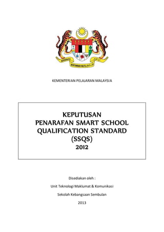 KEMENTERIAN PELAJARAN MALAYSIA
KEPUTUSAN
PENARAFAN SMART SCHOOL
QUALIFICATION STANDARD
(SSQS)
2012
Disediakan oleh :
Unit Teknologi Maklumat & Komunikasi
Sekolah Kebangsaan Sembulan
2013
 