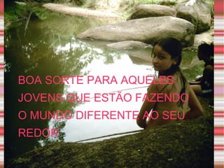 BOA SORTE PARA AQUELES JOVENS QUE ESTÃO FAZENDO O MUNDO DIFERENTE AO SEU REDOR  