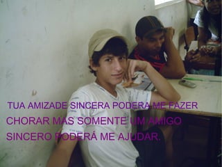 TUA AMIZADE SINCERA PODERA ME FAZER  CHORAR MAS SOMENTE UM AMIGO  SINCERO PODERÁ ME AJUDAR.   
