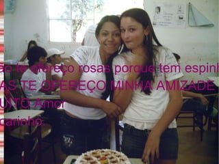 Não te ofereço rosas porque tem espinhos  MAS TE OFEREÇO MINHA AMIZADE COM  MUITO Amor  e carinho.  