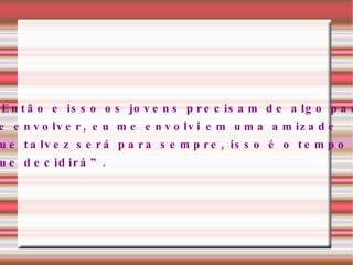 “ Então e isso os jovens precisam de algo para  se envolver, eu me envolvi em uma amizade que talvez será para sempre, isso é o tempo  que decidirá”.  
