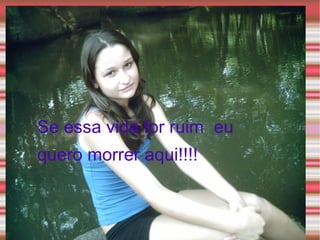 Se essa vida for ruim  eu quero morrer aqui!!!! 