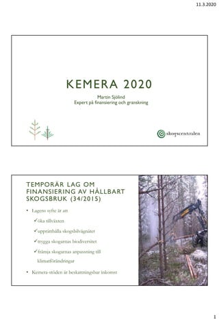 11.3.2020
1
KEMERA 2020
Martin Sjölind
Expert på finansiering och granskning
K E M E R A K V Ä L L 2 0 2 0
TEMPORÄR LAG OM
FINANSIERING AV HÅLLBART
SKOGSBRUK (34/2015)
• Lagens syfte är att
öka tillväxten
upprätthålla skogsbilvägnätet
trygga skogarnas biodiversitet
främja skogarnas anpassning till
klimatförändringar
• Kemera-stöden är beskattningsbar inkomst
 