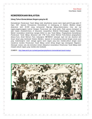 Biani Mawal
Kota Belud, Sabah
KEMERDEKAAN MALAYSIA
Ulang Tahun Kemerdekaan Negara yang ke-62
Kemerdekaan Persekutuan Tanah Melayu telah diisytiharkan secara rasmi tepat jam9.30 pagi pada 31
Ogos 1957. Upacara Pemasyhuran Kemerdekaan ini berlangsung di Stadium Merdeka dengan
disaksikan lebih 20,000 orang termasuklah Raja-raja Melayu,tetamu-tetamu khas dari luar
negara,anggota-anggota kabinet Kerajaan Persekutuan dan rakyat jelata. Pada upacara bersejarah ini
wakil Queen ElizabethII,Duke of Gloucester menyerahkan Watikah Perlembagaan kepada Perdana
Menteri menandakan berakhirnya naungan British ke atas Tanah Melayu. Pengisytiharan Kemerdekaan
Persekutuan Tanah Melayu dibacakan oleh YTM Tunku Abdul Rahman Putra.Selesai pengisytiharan
dibaca,Tunku Abdul Rahman Putra melaungkan 'MERDEKA' sebanyak tujuh kali dan disambut oleh
ribuan rakyat yang membanjiri Stadium Merdeka. Upacara ini kemudiannya disusuli dengan seruan azan
yang melambangkan Islam sebagai agama rasmi negara yang baru merdeka,diikuti dengan acara
menaikkan bendera Persekutuan Tanah Melayu sambil diiringi dengan lagu kebangsaan 'Negaraku'.
Sebanyak seratus satu das tembakan meriam dilepaskan menandakan Persekutuan Tanah Melayu telah
menjadi sebuah negara yang merdeka dan berdaulat.
SUMBER : http://www.arkib.gov.my/web/guest/pengisytiharan-kemerdekaan-tanah-melayu
 