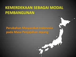 KEMERDEKAAN SEBAGAI MODAL
PEMBANGUNAN
Perubahan Masyarakat Indonesia
pada Masa Penjajahan Jepang
 
