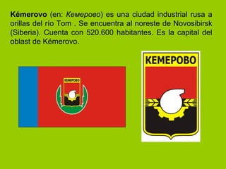 Kémerovo  (en:  Кемерово ) es una ciudad industrial rusa a orillas del río Tom . Se encuentra al noreste de Novosibirsk (Siberia). Cuenta con 520.600 habitantes. Es la capital del oblast de Kémerovo.  