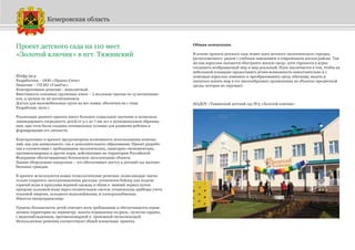 Проект детского сада на 110 мест
«Золотой ключик» в пгт. Тяжинский
Шифр 59-р
Разработчик - ООО «Проект-Сити»
Заказчик – ГП КО «ГлавУкс»
Конструктивное решение - монолитный.
Вместимость основных групповых ячеек – 2 ясельные группы по 15 воспитанни-
ков, 4 группы по 20 воспитанников.
Доступ для маломобильных групп на все этажи: обеспечен на 1 этаж.
Разработан: 2012 г.
Реализация данного проекта имеет большое социальное значение и позволила
ликвидировать очередность детей от 3-х до 7-ми лет в муниципальном образова-
нии, при этом были созданы оптимальные условия для развития ребенка и
формирования его личности.
Конструктивно в проекте предусмотрена возможность использования помеще-
ний, как для дошкольного, так и дополнительного образования. Проект разрабо-
тан в соответствии с требованиями экологических, санитарно-гигиенических,
противопожарных и других норм, действующих на территории Российской
Федерации обеспечивающих безопасную эксплуатацию объекта.
Здание оборудовано пандусами – это обеспечивает доступ в детский сад маломо-
бильных граждан.
В проекте используются новые технологические решения, позволяющие значи-
тельно сократить эксплуатационные расходы: установлен бойлер для подачи
горячей воды и просушки верхней одежды и обуви в зимний период путем
прогрева холодной воды через отопительную систем, установлены приборы учета
тепловой энергии, холодного водоснабжения, и электроснабжения.
Имеется овощехранилище.
Уровень безопасности детей отвечает всем требованиям и обеспечивается ограж-
дением территории по периметру высота ограждения 1м.50см., пультом охраны,
с видеонаблюдением, противопожарной и тревожной сигнализацией.
Используемые решения соответствуют общей концепции проекта.
Общая концепция.
В основе проекта детского сада лежит идея детского экологического городка,
расположенного рядом с учебным заведением в современном жилом районе. Так
же как взрослые пытаются обустроить жилую среду, дети стремятся в играх
соединить воображаемый мир и мир реальный. Идея заключается в том, чтобы на
небольшой площадке предоставить детям возможность самостоятельно и с
помощью взрослых изменять и преобразовывать среду обитания, видеть и
пытаться понять мир в его многообразных проявлениях на объектах предметной
среды, которая их окружает.
МАДОУ «Тяжинский детский сад №3 «Золотой ключик»
Кемеровская область
 