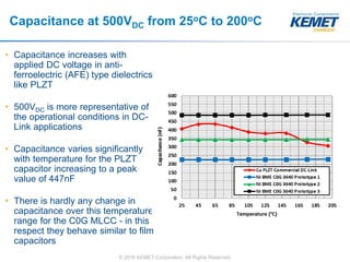 © 2016 KEMET Corporation. All Rights Reserved
Capacitance at 500VDC from 25oC to 200oC
• Capacitance increases with
applied DC voltage in anti-
ferroelectric (AFE) type dielectrics
like PLZT
• 500VDC is more representative of
the operational conditions in DC-
Link applications
• Capacitance varies significantly
with temperature for the PLZT
capacitor increasing to a peak
value of 447nF
• There is hardly any change in
capacitance over this temperature
range for the C0G MLCC - in this
respect they behave similar to film
capacitors
 