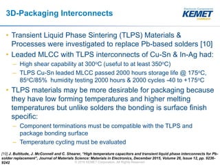 © 2016 KEMET Corporation. All Rights Reserved
3D-Packaging Interconnects
• Transient Liquid Phase Sintering (TLPS) Materials &
Processes were investigated to replace Pb-based solders [10]
• Leaded MLCC with TLPS interconnects of Cu-Sn & In-Ag had:
– High shear capability at 300oC (useful to at least 350oC)
– TLPS Cu-Sn leaded MLCC passed 2000 hours storage life @ 175oC,
85oC/85% humidity testing 2000 hours & 2000 cycles -40 to +175oC
• TLPS materials may be more desirable for packaging because
they have low forming temperatures and higher melting
temperatures but unlike solders the bonding is surface finish
specific:
– Component terminations must be compatible with the TLPS and
package bonding surface
– Temperature cycling must be evaluated
[10] J. Bultitude, J. McConnell and C. Shearer, “High temperature capacitors and transient liquid phase interconnects for Pb-
solder replacement”, Journal of Materials Science: Materials in Electronics, December 2015, Volume 26, Issue 12, pp. 9236-
9242
 