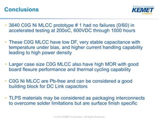 © 2016 KEMET Corporation. All Rights Reserved
Conclusions
• 3640 C0G Ni MLCC prototype # 1 had no failures (0/60) in
accelerated testing at 200oC, 600VDC through 1000 hours
• These C0G MLCC have low DF, very stable capacitance with
temperature under bias, and higher current handling capability
leading to high power density
• Larger case size C0G MLCC also have high MOR with good
board flexure performance and thermal cycling capability
• C0G Ni MLCC are Pb-free and can be considered a good
building block for DC Link capacitors
• TLPS materials may be considered as packaging interconnects
to overcome solder limitations but are surface finish specific
 