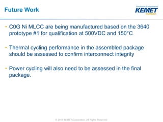 © 2016 KEMET Corporation. All Rights Reserved
Future Work
• C0G Ni MLCC are being manufactured based on the 3640
prototype #1 for qualification at 500VDC and 150°C
• Thermal cycling performance in the assembled package
should be assessed to confirm interconnect integrity
• Power cycling will also need to be assessed in the final
package.
 