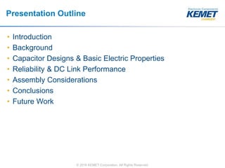 © 2016 KEMET Corporation. All Rights Reserved
Presentation Outline
• Introduction
• Background
• Capacitor Designs & Basic Electric Properties
• Reliability & DC Link Performance
• Assembly Considerations
• Conclusions
• Future Work
 