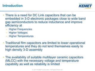 © 2016 KEMET Corporation. All Rights Reserved
Introduction
• There is a need for DC Link capacitors that can be
embedded in 3-D electronic packages close to wide band
gap semiconductors to reduce inductance and improve
efficiency at
– Higher Frequencies
– Higher Voltages
– Higher Temperatures
• Traditional film capacitors are limited to lower operational
temperatures and they do not lend themselves easily to
high density 3-D assembly
• The availability of suitable multilayer ceramic capacitors
(MLCC) with the necessary voltage and temperature
capability as well as reliability is limited
 