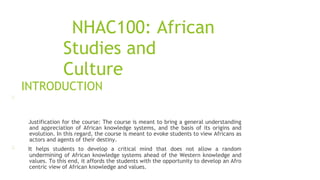 NHAC100: African
Studies and
Culture
INTRODUCTION
Justification for the course: The course is meant to bring a general understanding
and appreciation of African knowledge systems, and the basis of its origins and
evolution. In this regard, the course is meant to evoke students to view Africans as
actors and agents of their destiny.
It helps students to develop a critical mind that does not allow a random
undermining of African knowledge systems ahead of the Western knowledge and
values. To this end, it affords the students with the opportunity to develop an Afro
centric view of African knowledge and values.
 