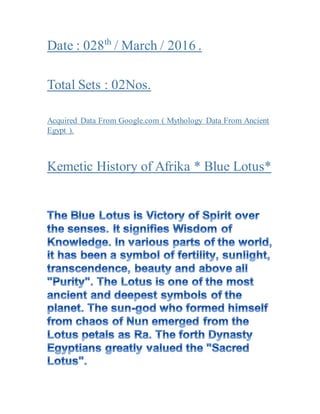 Date : 028th
/ March / 2016 .
Total Sets : 02Nos.
Acquired Data From Google.com ( Mythology Data From Ancient
Egypt ).
Kemetic History of Afrika * Blue Lotus*
 