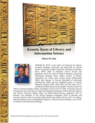 Page 1 of 27




                       Kemetic Roots of Library and
                          Information Science
                                            Itibari M. Zulu

                                 ITIBARI M. ZULU is the author of Exploring the African
                                 Centered Paradigm: Discourse and Innovation in African
                                 World Community Studies (Amen-Ra Theological Seminary
                                 Press, 1999); editor of Authentic Voices: Axioms and
                                 Quotations from the African World Community (Amen-Ra
                                 Theological Seminary Press, 2002); Axioms of Kemet:
                                 Instructions for Today from Ancient Egypt (forthcoming
                                 2004); Soul Session: A Concise Dictionary of Africology
                                 (forthcoming 2004), and has published poetry in Essence
                                 Magazine (August 1990; April 1991) and The Griot. He is
                                 currently the head librarian at the Ralph J. Bunche Center for
    African American Studies Library and Media Center at UCLA (1992 to present); provost
    of instruction and curriculum at Amen-Ra Theological Seminary (1996 to present); African
    and African American Studies editor for Multi-Cultural Review magazine (1993 to
    present); vice president of The African Diaspora Foundation (2001 to present); and
    executive director of the Los Angeles Black Book Expo (2004). He has a M.L.S. in library
    and information science, undergraduate degrees in African American Studies, and a Th.D.
    in African world community theology.




Designed and edited LibraryStreetInformation Science, by and download
 Kemetic Roots of by RBG and Scholar for study, sharing Itibari M. Zulu
 