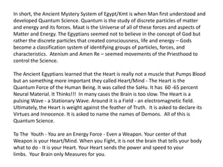 In short, the Ancient Mystery System of Egypt/Kmt is when Man first understood and
developed Quantum Science. Quantum is the study of discrete particles of matter
and energy and its forces. Maat is the Universe of all of these forces and aspects of
Matter and Energy. The Egyptians seemed not to believe in the concept of God but
rather the discrete particles that created consciousness, life and energy – Gods
become a classification system of identifying groups of particles, forces, and
characteristics. Atenism and Amen Re – seemed movements of the Priesthood to
control the Science.
The Ancient Egyptians learned that the Heart is really not a muscle that Pumps Blood
but an something more important they called Heart/Mind - The Heart is the
Quantum Force of the Human Being. It was called the SaHu. It has 60 -65 percent
Neural Material. It Thinks!!! In many cases the Brain is too slow. The Heart is a
pulsing Wave - a Stationary Wave. Around it is a Field - an electromagnetic field.
Ultimately, the Heart is weight against the feather of Truth. It is asked to declare its
Virtues and Innocence. It is asked to name the names of Demons. All of this is
Quantum Science.
To The Youth - You are an Energy Force - Even a Weapon. Your center of that
Weapon is your Heart/Mind. When you Fight, it is not the brain that tells your body
what to do - It is your Heart. Your Heart sends the power and speed to your
limbs. Your Brain only Measures for you.
 