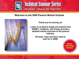 Welcome to the 2008 Passive Market Outlook Thank you for joining us!  Listen in as Dennis Zogbi and experts from KEMET, Littelfuse, and Vishay provide a detailed market overview of the passive industry.  Sit back, relax and learn what to  look for in 2008!  