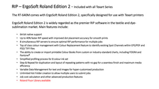 The RT-640M comes with ErgoSoft Roland Edition 2, specifically designed for use with Texart printers
ErgoSoft Roland Edition 2 is widely regarded as the premier RIP software in the textile and dye-
sublimation market. Main features include:
• 64-bit native support
• Up to 40% faster RIP speed with improved dot placement accuracy for smooth prints
• 8 simultaneous RIP servers to ensure optimal RIP performance for multiple jobs
• Top of class colour management with Colour Replacement feature to identify existing Spot Channels within EPS/PDF and
PSD/ TIFF files
• The ability to create or import printable Colour Books from custom or industry-standard charts, including FOGRA and
Pantone®
• Simplified profiling process for 8 colour ink set
• Step & Repeat for duplication and layout of repeating patterns with no gap for a seamless finish and maximum media
efficiency
• Variable Data Management for text and images for hyper-customised production
• Unlimited Hot Folder creation to allow multiple users to submit jobs
• Job cost calculation and other advanced production features
• Roland Fluor Library available
RIP – ErgoSoft Roland Edition 2 - Included with all Texart Series
 