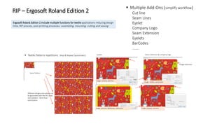  Textile Patterns repetitions: Step & Repeat (automatic)
Ergosoft Roland Edition 2 include multiple functions for textile applications reducing design
time, RIP process, post-printing processes: assembling, mounting, cutting and sewing
 Multiple Add-Ons (simplify workflow)
Cut line
Seam Lines
Eyelet
Company Logo
Seam Extension
Eyelets
BarCodes
…….
Frame Mountain Extension
Same Pattern
Different designs and colours can
be generated with the RIP using
same pattern. Work flow
optimization.
Eyelets
Usage: curtains, banners
Usage: pictures, lightboxes, upholstery
Drill Holes
Usage: Displays, banners
Seam Extension & Company Logo
Image extension
Logo
Usage: clothes, sportswear
RIP – Ergosoft Roland Edition 2
 