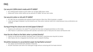 Can we print 100% stretch media with RT-640M?
• No. Feeding system based on pinch-rollers can not feed 100% elastic media
• Media with certain stretch ability can be used with RT-640M. Test your own media
Can we print cotton or silk with RT-640M?
• No. SBL3 Inks are compatible with polyester based materials. More than 70% of polyester is needed.
• Lower percentage of polyester must be tested by user. Poly-cotton materials need to be tested because many combinations are
available
During printing the colours are not vivid (paper & fabric)?
• Disperse and sublimation inks needs Tª to achieve the final colour and good penetration on the media.
• After fixation or sublimation processes with calender, reactivation oven or heat press the colours will become vivid
How the ink is fixed on the fabric when is printed directly?
• Fixation can be done by calender, reactivator oven or heat press. Using heat press required cut pieces
• After fixation the ink is integrated into the fabric and it’s ready for finishing
Should be necessary to use protection paper during fixation process?
• Yes, always recommended with calender or heat pres.
• No with reactivator oven when the media goes trough without contacting with the heater element
FAQ
 