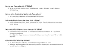 Can we use Fluor color with RT-640M?
• Yes. RT-640M offers same ink colour configuration as RT-640: 2xCMYK or CMYKLcLmOrVi or
CMYKOrViFpFy
Can we print directly onto fabrics with fluor colours?
• Yes. Fluor colours have same ink formulation and compatibility
Indirect and direct printing achieve same colours?
• Using same ink configuration, media, print mode and proper fixation conditions colours must be
almost identical
Why natural fibres can not be printed with RT-640M?
• Natural fibres needs specific inks for printing properly directly onto fabrics. SBL3 inks are not
suitable for natural fibres
• Pre and post printing processes are more complicated and expensive when natural fibres need to
be printed
Can the printed fabrics be washed?
• Yes. After sublimation or fixation process the ink is integrated into the fabric
• Aggressive laundry detergents can vary colours after many washes. Check recommendations of the
fabric for washing and drying
 