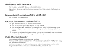 Can we use dark fabrics with RT-640M?
• No. There is no white ink for direct or indirect sublimation
• Light colours fabrics can be printed but user needs to check if final colour is what he wants to
achieve
Can we print directly on cut pieces of fabrics with RT-640M?
• No. DTT is only for R2R application.
How can we decorate or print cut pieces of fabrics?
• The right process to decorate cut pieces of white fabrics is:
1. Print designs and shapes on dyesub paper roll with RT-640M
2. Use calender with table to sublimate the images printed. Mount the printed paper on the
calender and put the cut fabric over the printed image using the table and pass both into
calender.
3. Using heat-press the printed images on paper must be cut according with heat-press size and
cut pieces. Put cut fabric over the image printed on the paper and press
What is different with latex inks?
• Latex inks are compatible with smaller range of fabrics
• Thin and stretch media can not be printed with latex. User can do it with RT-640M printing on dye
sub paper and sublimate later
• Latex ink remains on the surface. Direct and indirect sublimation penetrates into the media
• Flag medias don’t achieve same colour on both sides when printed with Latex
 