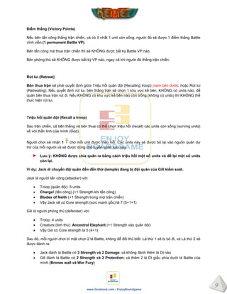 9
www.facebook.com / EnjoyBoardgame
Điểm thắng (Victory Points)
Nếu bên tấn công thắng trận chiến, và có ít nhất 1 unit còn sống, người đó sẽ được 1 điểm thắng Battle
vĩnh viễn (1 permanent Battle VP).
Bên tấn công mà thua trận chiến thì sẽ KHÔNG được bất kỳ Battle VP nào.
Bên phòng thủ sẽ KHÔNG được bất kỳ VP nào, ngay cả khi người đó thắng trận chiến.
Rút lui (Retreat)
Bên thua trận sẽ phải quyết định giữa Triệu hồi quân đội (Recalling troop) (xem bên dưới), hoặc Rút lui
(Retreating). Nếu quyết định rút lui, bên thắng trận sẽ chọn 1 khu vực kề bên, KHÔNG có units nào, để
quân bên thua trận rút đi. Nếu KHÔNG có khu vực kề bên nào còn trống (không có units) thì KHÔNG thể
thực hiện rút lui.
Triệu hồi quân đội (Recall a troop)
Sau trận chiến, cả bên thắng và bên thua có thể chọn triệu hồi (recall) các units còn sống (surving units)
về với thần linh của mình (God).
Người chơi sẽ nhận 1 cho mỗi unit được triệu hồi. Các units này sẽ được bỏ lại vào nguồn quân dự
trữ của mỗi người và sẽ được dùng cho tuyển quân sau này.
Lƣu ý: KHÔNG đƣợc chia quân ra bằng cách triệu hồi một số units và để lại một số units
còn lại.
Ví dụ: Jack di chuyển đội quân đến đền thờ (temple) đang bị đội quân của Gill kiểm soát.
Jack là người tấn công (attacker) với:
 Troop (quân đội): 5 units
 Charge! (tấn công) (+1 Strength khi tấn công)
 Blades of Neith (+1 Strength trong mọi trận chiến)
 Vậy Jack sẽ có Core strength (sức mạnh gốc) là 7 (5+1+1)
Gill là người phòng thủ (defender) với:
 Troop: 4 units
 Creature (linh thú): Ancestral Elephant (+1 Strength vào quân đội)
 Vậy Gill có Core strength là 5 (4+1)
Sau đó, mỗi người chơi bí mật chọn 2 lá Battle, không để đối thủ biết. Lá thứ 1 sẽ bị bỏ đi, và Lá thứ 2 sẽ
được đánh ra:
 Jack đánh lá Battle có 3 Strength và 2 Damage; và không đánh thêm lá DI nào
 Gill đánh lá Battle có 2 Strength và 2 Protection; và thêm 2 lá DI giấu phía dưới lá Battle của
mình (Bronze wall và War Fury)
 