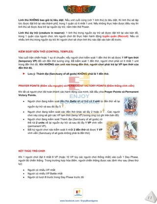 11
www.facebook.com / EnjoyBoardgame
Linh thú KHÔNG bao giờ bị tiêu diệt. Nếu unit cuối cùng (với 1 linh thú) bị tiêu diệt, thì linh thú sẽ lập
tức được đặt trở lại vào thành phố, trong 1 quận có ít nhất 1 unit. Nếu không thực hiện được điều này thì
linh thú sẽ được đưa trở lại nguồn dự trữ, nằm trên thẻ Power.
Linh thú dự trữ (creature in reserve): 1 linh thú trong nguồn dự trữ sẽ được đặt trở lại vào bản đồ,
trong 1 quận của người chơi, khi người chơi đó thực hiện hành động tuyển quân (Recruit). Nếu có
nhiều linh thú trong nguồn dự trữ thì người chơi sẽ chọn linh thú nào đặt vào bản đồ trước.
KIỂM SOÁT ĐỀN THỜ (CONTROL TEMPLES)
Vào cuối trận chiến hoặc 1 sự di chuyển, nếu người chơi kiểm soát 1 đền thờ thì sẽ được 1 VP tạm thời
(temporary VP) đối với đền thờ tương ứng. Để kiểm soát 1 đền thờ, người chơi phải có ít nhất 1 unit
trong đền thờ đó. Khi KHÔNG còn unit nào trong đền thờ, ngƣời chơi phải trả lại VP tạm thời của
đền thờ đó.
Lƣu ý: Thánh địa (Sanctuary of all gods) KHÔNG phải là 1 đền thờ.
PRAYER POINTS (Điểm cầu nguyện) và PERMANENT VICTORY POINTS (Điểm thắng vĩnh viễn)
Khi tất cả người chơi đã hoàn thành các hành động của mình, bắt đầu chia Prayer Points và Permanent
Victory Points.
 Người chơi đang kiểm soát đền thờ Delta sẽ có thể rút 1 unit từ đền thờ về lại
nguồn dự trữ và sau đó lấy 5 .
 Người chơi đang kiểm soát các đền thờ khác sẽ lấy 2 hoặc 3 . Các người
chơi này cũng sẽ giữ các VP tạm thời (temp VP) tương ứng (có ghi trên bản đồ).
 Người chơi đang kiểm soát Thánh địa (Sanctuary of all gods) có
thể rút 2 units về lại nguồn dự trữ và sau đó lấy 1 VP vĩnh viễn
(permanent VP).
 Bất kỳ người chơi nào kiểm soát ít nhất 2 đền thờ sẽ được 1 VP
vĩnh viễn (Sanctuary of all gods không phải là đền thờ)
KẾT THÚC TRÒ CHƠI
Khi 1 người chơi đạt ít nhất 8 VP (hoặc 10 VP tùy các người chơi thống nhất) vào cuối 1 Day Phase,
người đó chiến thắng. Trong trường hợp hòa điểm, người chiễn thắng được xác định như sau (theo thứ
tự):
 Người có nhiều VP nhất
 Người có nhiều VP Battle nhất
 Người có lượt đi trước trong Day Phase trước đó
 