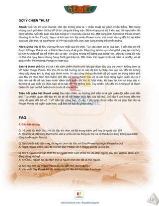 12
www.facebook.com / EnjoyBoardgame
GỢI Ý CHIẾN THUẬT
Attack! Đối với trò chơi Kemet, chờ đợi không phải là 1 chiến thuật để giành chiến thắng. Một trong
những cách phổ biến để lấy VP là tấn công và thắng trận. Đôi khi bạn phải bỏ 1 khu vực để mạo hiểm tấn
công đối thủ. Mỗi đội quân của bạn cũng là 1 mục tiêu của kẻ thù. Một vòng chơi Kemet có thể rất nhanh
(thường từ 4 đến 7 lượt). Ngay cả khi bạn tích lũy nhiều Power trước mặt mình nhưng đối thủ lại kiểm
soát các đền thờ, và đạt Prayer và VP vào cuối mỗi lượt, bạn cũng không thể chiến thắng.
Nile’s Delta Đây là khu vực quyền lực nhất của trò chơi. Tùy vào cách bố trí của bạn, 1 đền thờ có thể
được 5 Prayer Points và có thể là Sanctuary of all gods. Đây cũng là khu vực không thể quay lại vì không
có kim tự tháp để có thể thiên vận tại đây, và cũng không thể băng qua sông Nile. Mặc dù vùng đất này
có thể khá nguy hiểm nhưng đừng đánh giá thấp nó. Rất nhiều trận quyết chiến sẽ diễn ra tại đây, và sẽ
giúp chiếm thế thượng phong cho toàn cục.
Bảo vệ thành phố Đối thủ sẽ ít khi xâm chiếm thành phố vào giai đoạn đầu của trò chơi vì không đem lại
VP hoặc Prayer Points. Đối thủ chỉ có thể hưởng lợi từ cấp độ kim tự tháp của bạn nếu đối thủ không
nâng cấp được kim tự tháp của chính mình. Vì vậy cũng không cần thiết để giữ quân đội trong thành phố
vào đầu trò chơi. Nên nhớ thành phố đều có tường thành bảo vệ và các hoạt động tuyển quân xảy ra ở
đây nên sẽ rất dễ nếu bạn muốn đánh đuổi quân đối thủ đi. Mặt khác, khi bạn đạt kim tự tháp cấp 4,
thường là vào cuối trò chơi, bạn sẽ bị các đối thủ chống phá. Tuy nhiên, nếu đối thủ không có lá Open
Gates thì bạn có thể đoán trước bước đi của kẻ thù.
Triệu hồi quân đội (Recall units) Sau trận chiến, xu hướng phổ biến là sẽ giữ quân đội kiểm soát đền
thờ. Tuy nhiên, quân đội đồn trú đó sẽ dễ trở thành mục tiêu của đối thủ. Chỉ cần 1 unit trong đền thờ
cũng đủ giúp đối thủ có 1 VP nếu tấn công bạn. Vì vậy 1 đội quân được triệu hồi sẽ giúp bạn lấy lại
Prayer Points để tuyển quân hiệu quả hơn và sau đó phản công.
FAQ
1. Câu hỏi chung
Q: 10 units lúc khởi đầu, khi bắt đầu trò chơi, sẽ đặt trong thành phố hay là ngoài bản đồ?
A: 10 units sẽ đặt trong thành phố, còn 2 ụnits còn lại trong dự trữ và có thể được dùng thông qua hành
động tuyển quân Recruit.
Q: Sau khi đã sắp đặt xong, thì người chơi bắt đầu với Day Phase hay Night Phase trước?
A: Night Phase trước, sau đó mới tới Day Phase với 7 Prayer points và 2 lá DI.
Q: Khi 1 người chơi xác định thứ tự người chơi Turn Order thì chỉ chọn người đầu tiên và theo chiều kim
đồng đúng không?
A: KHÔNG. Người đó xác định thứ tự người chơi cho tất cả mọi người.
Q: Khi nào mới lấy Prayer Points từ các đền thờ chiếm được?
A: Vào cuối Day Phase khi tất cả mọi người đều đã thực hiện 5 actions.
 