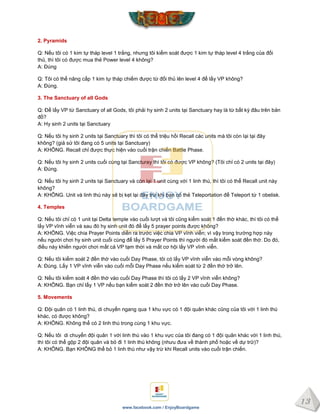13
www.facebook.com / EnjoyBoardgame
2. Pyramids
Q: Nếu tôi có 1 kim tự tháp level 1 trắng, nhưng tôi kiểm soát được 1 kim tự tháp level 4 trắng của đối
thủ, thì tôi có được mua thẻ Power level 4 không?
A: Đúng
Q: Tôi có thể nâng cấp 1 kim tự tháp chiếm được từ đối thủ lên level 4 để lấy VP không?
A: Đúng.
3. The Sanctuary of all Gods
Q: Để lấy VP từ Sanctuary of all Gods, tôi phải hy sinh 2 units tại Sanctuary hay là từ bất kỳ đâu trên bản
đồ?
A: Hy sinh 2 units tại Sanctuary
Q: Nếu tôi hy sinh 2 units tại Sanctuary thì tôi có thể triệu hồi Recall các units mà tôi còn lại tại đây
không? (giả sử tôi đang có 5 units tại Sanctuary)
A: KHÔNG. Recall chỉ được thực hiện vào cuối trận chiến Battle Phase.
Q: Nếu tôi hy sinh 2 units cuối cùng tại Sancturay thì tôi có được VP không? (Tôi chỉ có 2 units tại đây)
A: Đúng.
Q: Nếu tôi hy sinh 2 units tại Sanctuary và còn lại 1 unit cùng với 1 linh thú, thì tôi có thể Recall unit này
không?
A: KHÔNG. Unit và linh thú này sẽ bị kẹt lại đây trừ khi bạn có thẻ Teleportation để Teleport từ 1 obelisk.
4. Temples
Q: Nếu tôi chỉ có 1 unit tại Delta temple vào cuối lượt và tôi cũng kiểm soát 1 đền thờ khác, thì tôi có thể
lấy VP vĩnh viễn và sau đó hy sinh unit đó để lấy 5 prayer points được không?
A: KHÔNG. Việc chia Prayer Points diễn ra trước việc chia VP vĩnh viễn; vì vậy trong trường hợp này
nếu người chơi hy sinh unit cuối cùng để lấy 5 Prayer Points thì người đó mất kiểm soát đền thờ. Do đó,
điều này khiến người chơi mất cả VP tạm thời và mất cơ hội lấy VP vĩnh viễn.
Q: Nếu tôi kiểm soát 2 đền thờ vào cuối Day Phase, tôi có lấy VP vĩnh viễn vào mỗi vòng không?
A: Đúng. Lấy 1 VP vĩnh viễn vào cuối mỗi Day Phase nếu kiểm soát từ 2 đền thờ trở lên.
Q: Nếu tôi kiểm soát 4 đền thờ vào cuối Day Phase thì tôi có lấy 2 VP vĩnh viễn không?
A: KHÔNG. Bạn chỉ lấy 1 VP nếu bạn kiểm soát 2 đền thờ trở lên vào cuối Day Phase.
5. Movements
Q: Đội quân có 1 linh thú, di chuyển ngang qua 1 khu vực có 1 đội quân khác cũng của tôi với 1 linh thú
khác, có được không?
A: KHÔNG. Không thể có 2 linh thú trong cùng 1 khu vực.
Q: Nếu tôi di chuyển đội quân 1 với linh thú vào 1 khu vực của tôi đang có 1 đội quân khác với 1 linh thú,
thì tôi có thể gộp 2 đội quân và bỏ đi 1 linh thú không (nhưu đưa về thành phố hoặc về dự trữ)?
A: KHÔNG. Bạn KHÔNG thể bỏ 1 linh thú như vậy trừ khi Recall units vào cuối trận chiến.
 