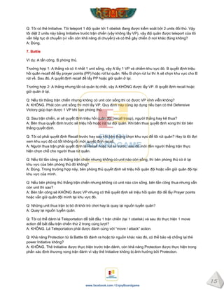 15
www.facebook.com / EnjoyBoardgame
Q: Tôi có thẻ Initiative. Tôi teleport 1 đội quân tới 1 obelisk đang được kiểm soát bởi 2 units đối thủ. Vậy
tôi diệt 2 units này bằng Initiative trước trận chiến (vậy không lấy VP), vậy đội quân được teleport của tôi
vẫn tiếp tục di chuyển (vì vẫn còn khả năng di chuyển) và có thể gây chiến ở nơi khác đúng không?
A: Đúng.
7. Battle
Ví dụ: A tấn công. B phòng thủ.
Trường hợp 1: A thắng và có ít nhất 1 unit sống, vậy A lấy 1 VP và chiếm khu vực đó. B quyết định triệu
hồi quân recall để lấy prayer points (PP) hoặc rút lui quân. Nếu B chọn rút lui thì A sẽ chọn khu vực cho B
rút về. Sau đó, A quyết định recall để lấy PP hoặc giữ quân ở lại.
Trường hợp 2: A thắng nhưng tất cả quân bị chết, vậy A KHÔNG được lấy VP. B quyết định recall hoặc
giữ quân ở lại.
Q: Nếu tôi thắng trận chiến nhưng không có unit còn sống thì có được VP vĩnh viễn không?
A: KHÔNG. Phải còn unit sống thì mới lấy VP. Quy định này cũng áp dụng nếu bạn có thẻ Defensive
Victory giúp bạn được 1 VP khi bạn phòng thủ.
Q: Sau trận chiến, ai sẽ quyết định triệu hồi quân đội (recall troop), người thắng hay kẻ thua?
A: Bên thua quyết định trước sẽ triệu hồi hoặc rút lui đội quân. Khi bên thua quyết định xong thì tới bên
thắng quyết định.
Q: Tôi có phải quyết định Recall trước hay sau khi bên thắng chọn khu vực để tôi rút quân? Hay là tôi đợi
xem khu vực đó có tốt không rồi mới quyết định recall.
A: Người thua trận phải quyết định là Recall hoặc rút lui trước, sau đó mới đến người thắng trận thực
hiện chọn chỗ cho người thua rút quân.
Q: Nếu tôi tấn công và thắng trận chiến nhưng không có unit nào còn sống, thì bên phòng thủ có ở lại
khu vực của bên phòng thủ đó không?
A: Đúng. Trong trường hợp này, bên phòng thủ quyết định sẽ triệu hồi quân đội hoặc vẫn giữ quân đội tại
khu vực của mình.
Q: Nếu bên phòng thủ thắng trận chiến nhưng không có unit nào còn sống, bên tấn công thua nhưng vẫn
còn unit thì sao?
A: Bên tấn công sẽ KHÔNG được VP nhưng có thể quyết định sẽ triệu hồi quân đội để lấy Prayer points
hoặc vẫn giữ quân đội mình tại khu vực đó.
Q: Những unit thua trận bị bỏ đi khỏi trò chơi hay là quay lại nguồn tuyển quân?
A: Quay lại nguồn tuyển quân.
Q: Tôi có thể đánh lá Teleportation để bắt đầu 1 trận chiến (tại 1 obelisk) và sau đó thực hiện 1 move
action để bắt đầu trận chiến thứ 2 trong cùng lượt?
A: KHÔNG. Lá Teleportation phải được đánh cùng với “move / attack” action.
Q: Khả năng Protection từ lá Battle tôi đánh ra hoặc từ nguồn khác nào đó, có thể bảo vệ chống lại thẻ
power Initiative không?
A: KHÔNG. Thẻ Initiative được thực hiện trước trận đánh, còn khả năng Protection được thực hiện trong
phần xác định thương vong trận đánh vì vậy thẻ Initiative không bị ảnh hưởng bởi Protection.
 