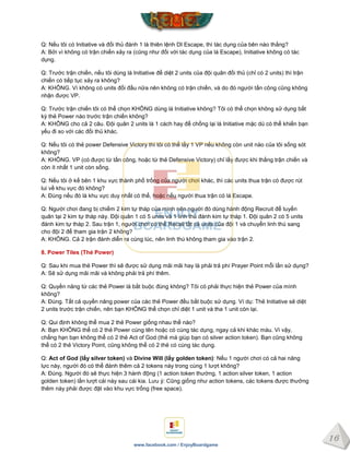 16
www.facebook.com / EnjoyBoardgame
Q: Nếu tôi có Initiative và đối thủ đánh 1 lá thiên lệnh DI Escape, thì tác dụng của bên nào thắng?
A: Bởi vì không có trận chiến xảy ra (cũng như đối với tác dụng của lá Escape), Initiative không có tác
dụng.
Q: Trước trận chiến, nếu tôi dùng lá Initiative để diệt 2 units của đội quân đối thủ (chỉ có 2 units) thì trận
chiến có tiếp tục xảy ra không?
A: KHÔNG. Vì không có units đối đầu nữa nên không có trận chiến, và do đó người tấn công cũng không
nhận được VP.
Q: Trước trận chiến tôi có thể chọn KHÔNG dùng lá Initiative không? Tôi có thể chọn không sử dụng bất
kỳ thẻ Power nào trước trận chiến không?
A: KHÔNG cho cả 2 câu. Đội quân 2 units là 1 cách hay để chống lại lá Initiative mặc dù có thể khiến bạn
yếu đi so với các đối thủ khác.
Q: Nếu tôi có thẻ power Defensive Victory thì tôi có thể lấy 1 VP nếu không còn unit nào của tôi sống sót
không?
A: KHÔNG. VP (có được từ tấn công, hoặc từ thẻ Defensive Victory) chỉ lấy được khi thắng trận chiến và
còn ít nhất 1 unit còn sống.
Q: Nếu tôi ở kế bên 1 khu vực thành phố trống của người chơi khác, thì các units thua trận có được rút
lui về khu vực đó không?
A: Đúng nếu đó là khu vực duy nhất có thể, hoặc nếu người thua trận có lá Escape.
Q: Người chơi đang bị chiếm 2 kim tự tháp của mình nên người đó dùng hành động Recruit để tuyển
quân tại 2 kim tự tháp này. Đội quân 1 có 5 units và 1 linh thú đánh kim tự tháp 1. Đội quân 2 có 5 units
đánh kim tự tháp 2. Sau trận 1, người chơi có thể Recall tất cả units của đội 1 và chuyển linh thú sang
cho đội 2 để tham gia trận 2 không?
A: KHÔNG. Cả 2 trận đánh diễn ra cùng lúc, nên linh thú không tham gia vào trận 2.
8. Power Tiles (Thẻ Power)
Q: Sau khi mua thẻ Power thì sẽ được sử dụng mãi mãi hay là phải trả phí Prayer Point mỗi lần sử dụng?
A: Sẽ sử dụng mãi mãi và không phải trả phí thêm.
Q: Quyền năng từ các thẻ Power là bắt buộc đúng không? Tôi có phải thực hiện thẻ Power của mình
không?
A: Đúng. Tất cả quyền năng power của các thẻ Power đều bắt buộc sử dụng. Ví dụ: Thẻ Initiative sẽ diệt
2 units trước trận chiến, nên bạn KHÔNG thể chọn chỉ diệt 1 unit và tha 1 unit còn lại.
Q: Qui định không thể mua 2 thẻ Power giống nhau thế nào?
A: Bạn KHÔNG thể có 2 thẻ Power cùng tên hoặc có cùng tác dụng, ngay cả khi khác màu. Vì vậy,
chẳng hạn bạn không thể có 2 thẻ Act of God (thẻ mà giúp bạn có silver action token). Bạn cũng không
thể có 2 thẻ Victory Point, cũng không thể có 2 thẻ có cùng tác dụng.
Q: Act of God (lấy silver token) và Divine Will (lấy golden token): Nếu 1 người chơi có cả hai năng
lực này, người đó có thể đánh thêm cả 2 tokens này trong cùng 1 lượt không?
A: Đúng. Người đó sẽ thực hiện 3 hành động (1 action token thường, 1 action silver token, 1 action
golden token) lần lượt cái này sau cái kia. Lưu ý: Cũng giống như action tokens, các tokens được thưởng
thêm này phải được đặt vào khu vực trống (free space).
 